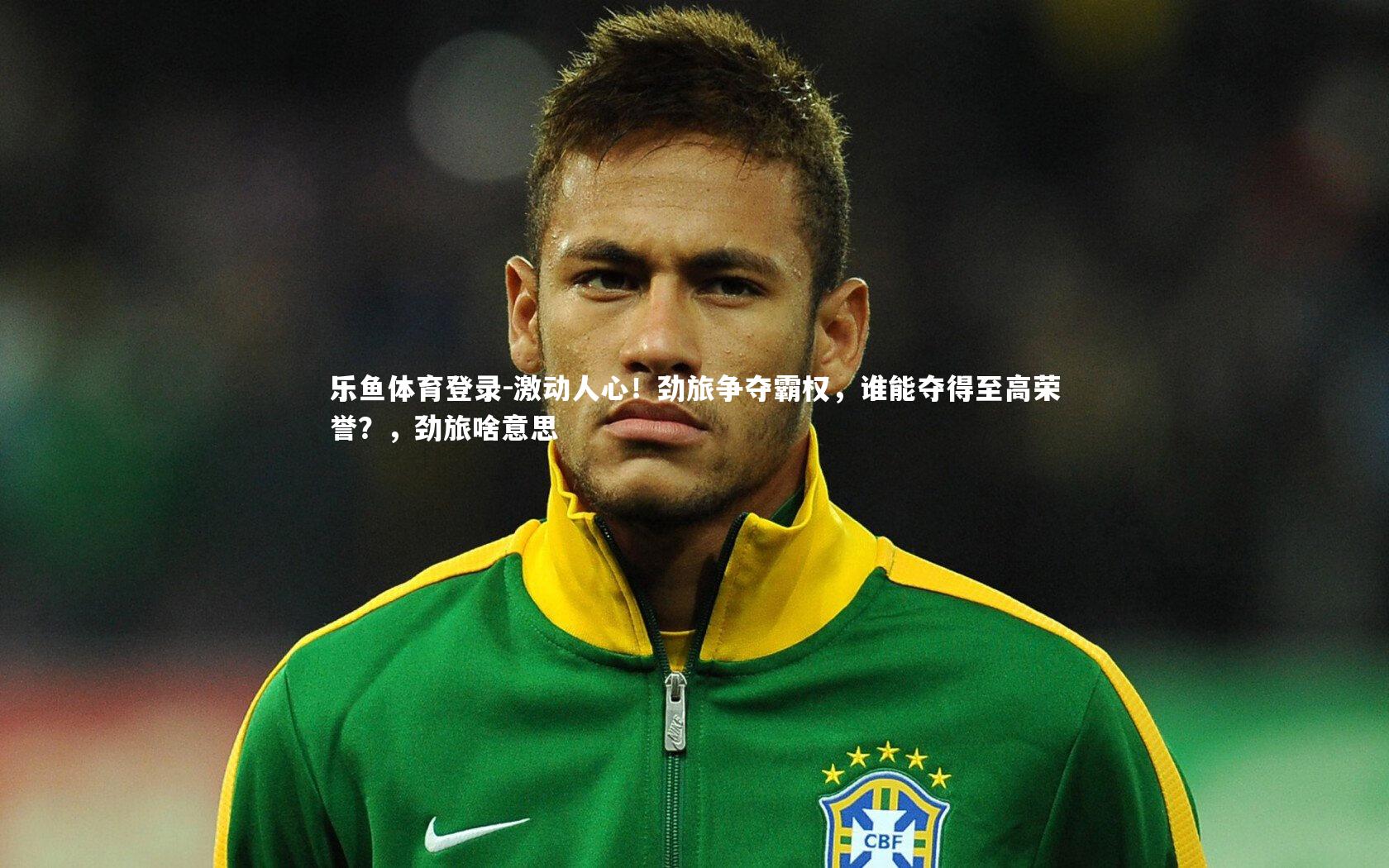 乐鱼体育登录-激动人心！劲旅争夺霸权，谁能夺得至高荣誉？，劲旅啥意思