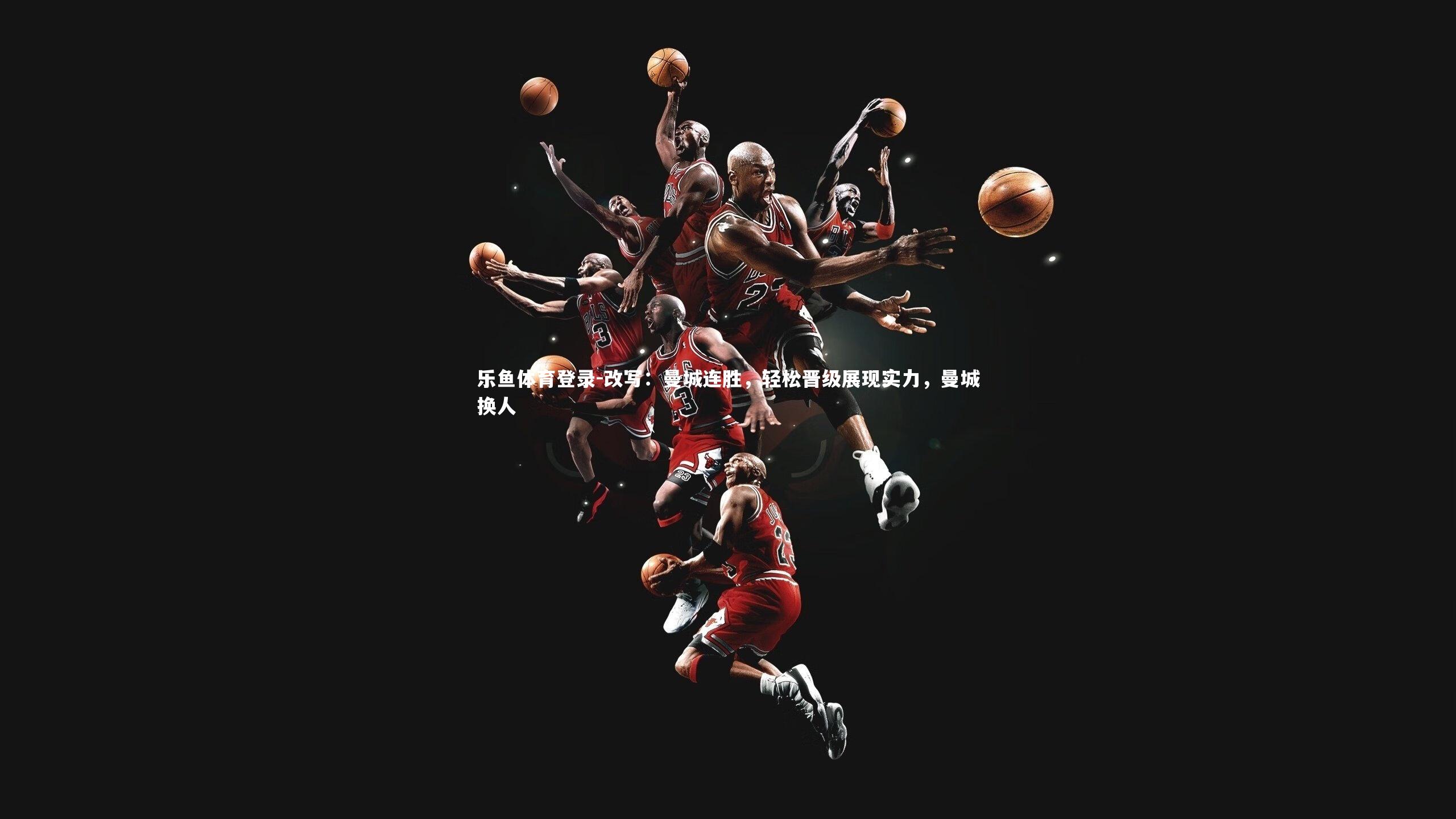 乐鱼体育登录-改写：曼城连胜，轻松晋级展现实力，曼城换人