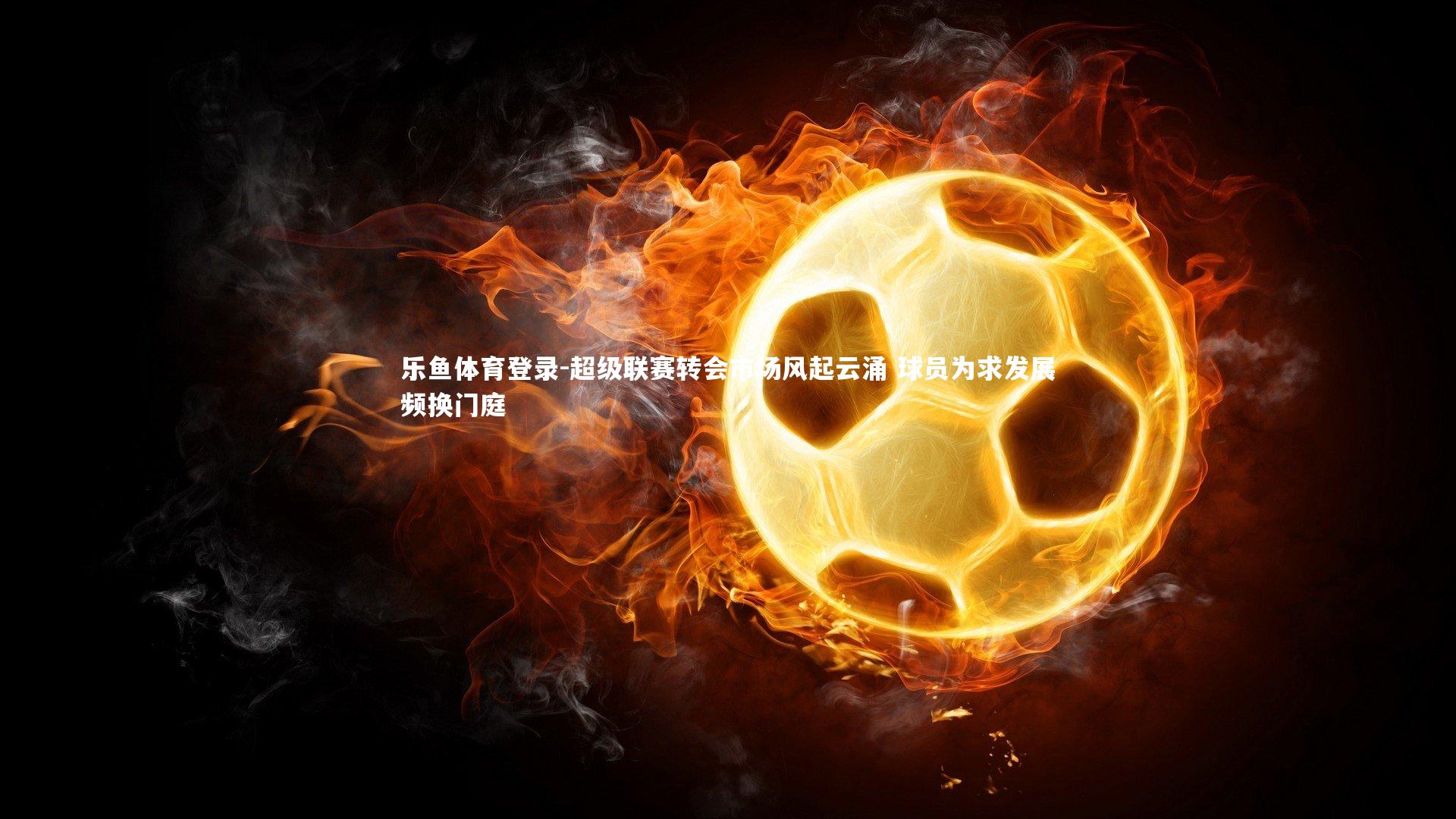 乐鱼体育登录-超级联赛转会市场风起云涌 球员为求发展频换门庭