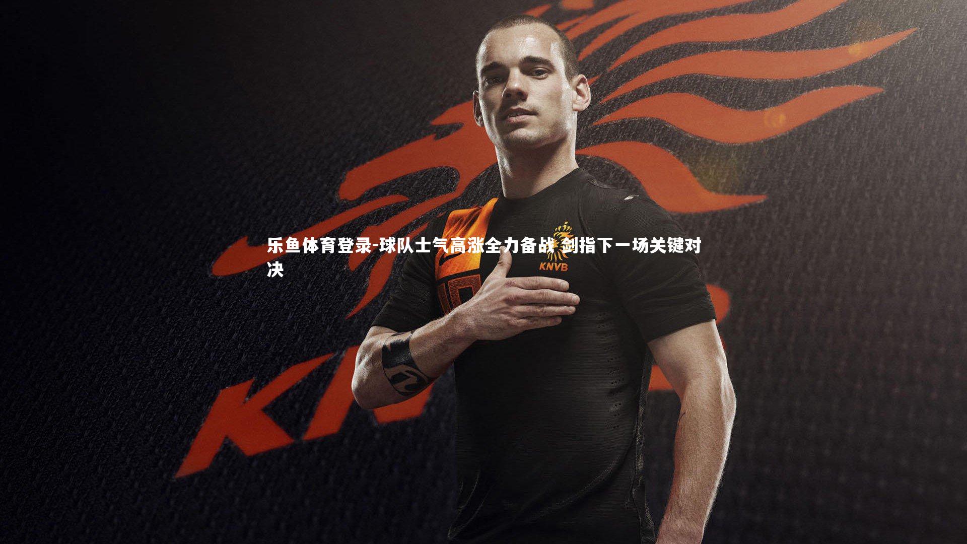 乐鱼体育登录-球队士气高涨全力备战 剑指下一场关键对决