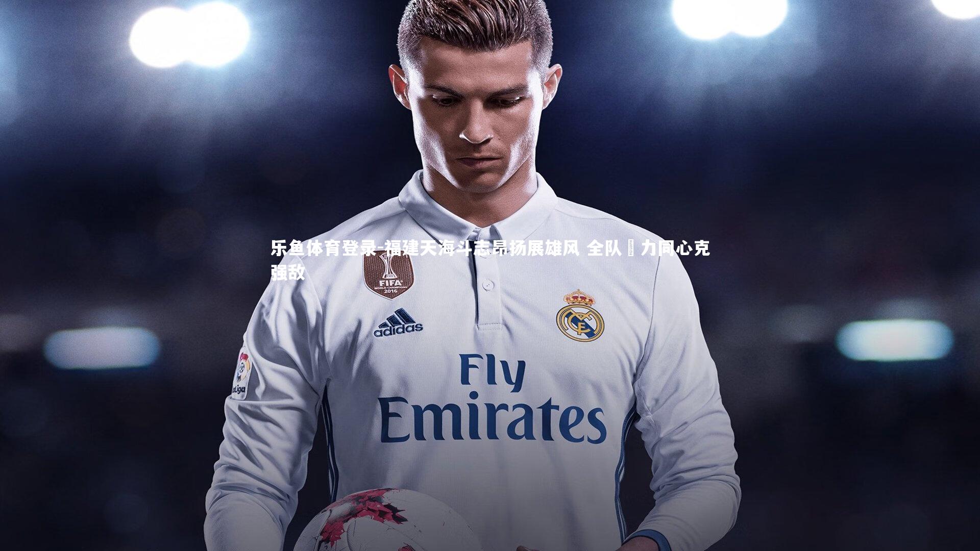 乐鱼体育登录-福建天海斗志昂扬展雄风 全队勠力同心克强敌