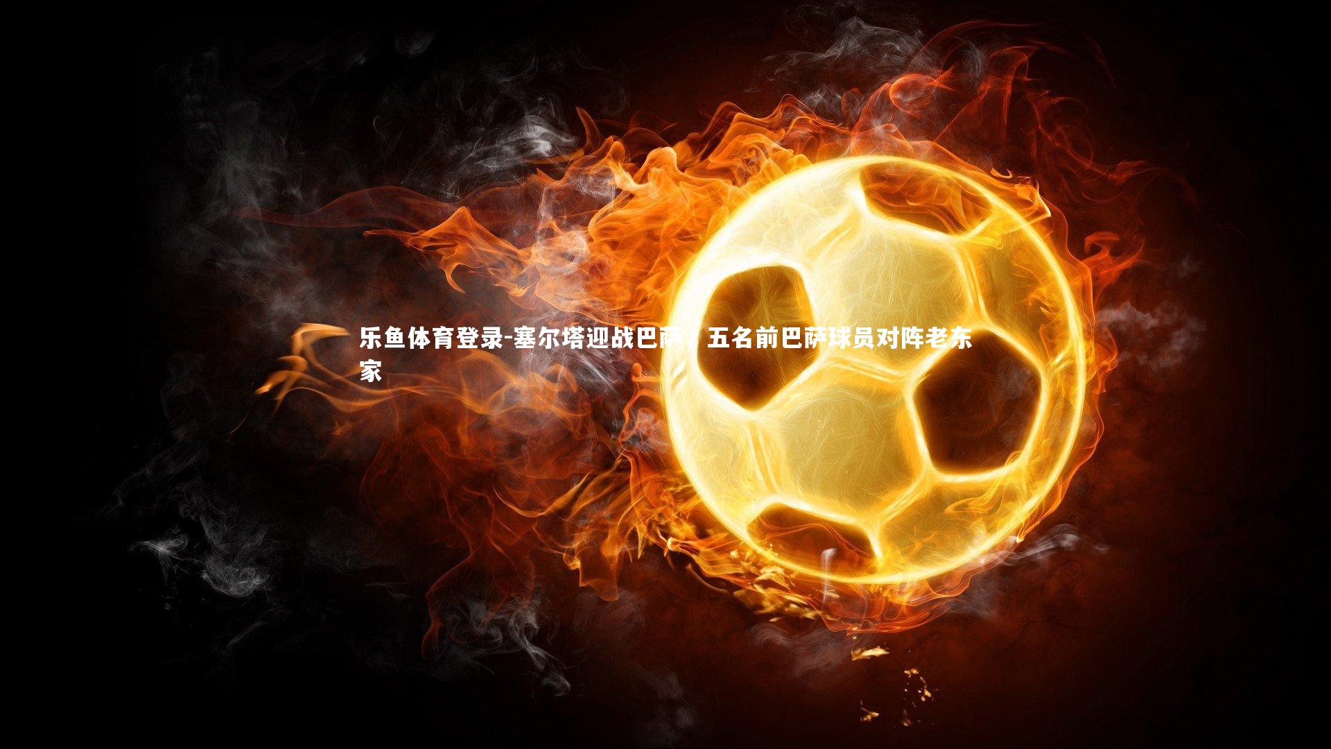 乐鱼体育登录-塞尔塔迎战巴萨，五名前巴萨球员对阵老东家