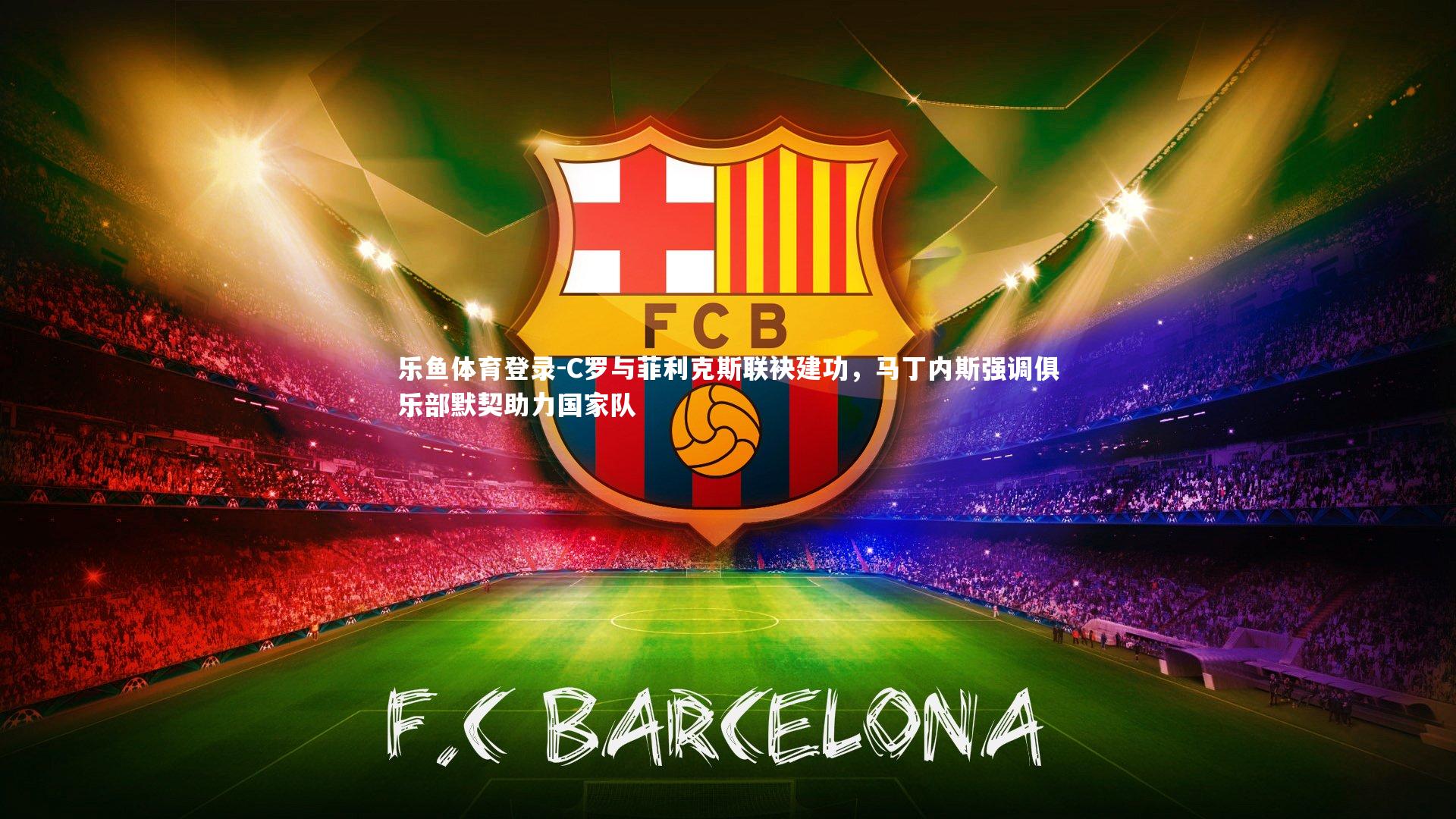 乐鱼体育登录-C罗与菲利克斯联袂建功，马丁内斯强调俱乐部默契助力国家队