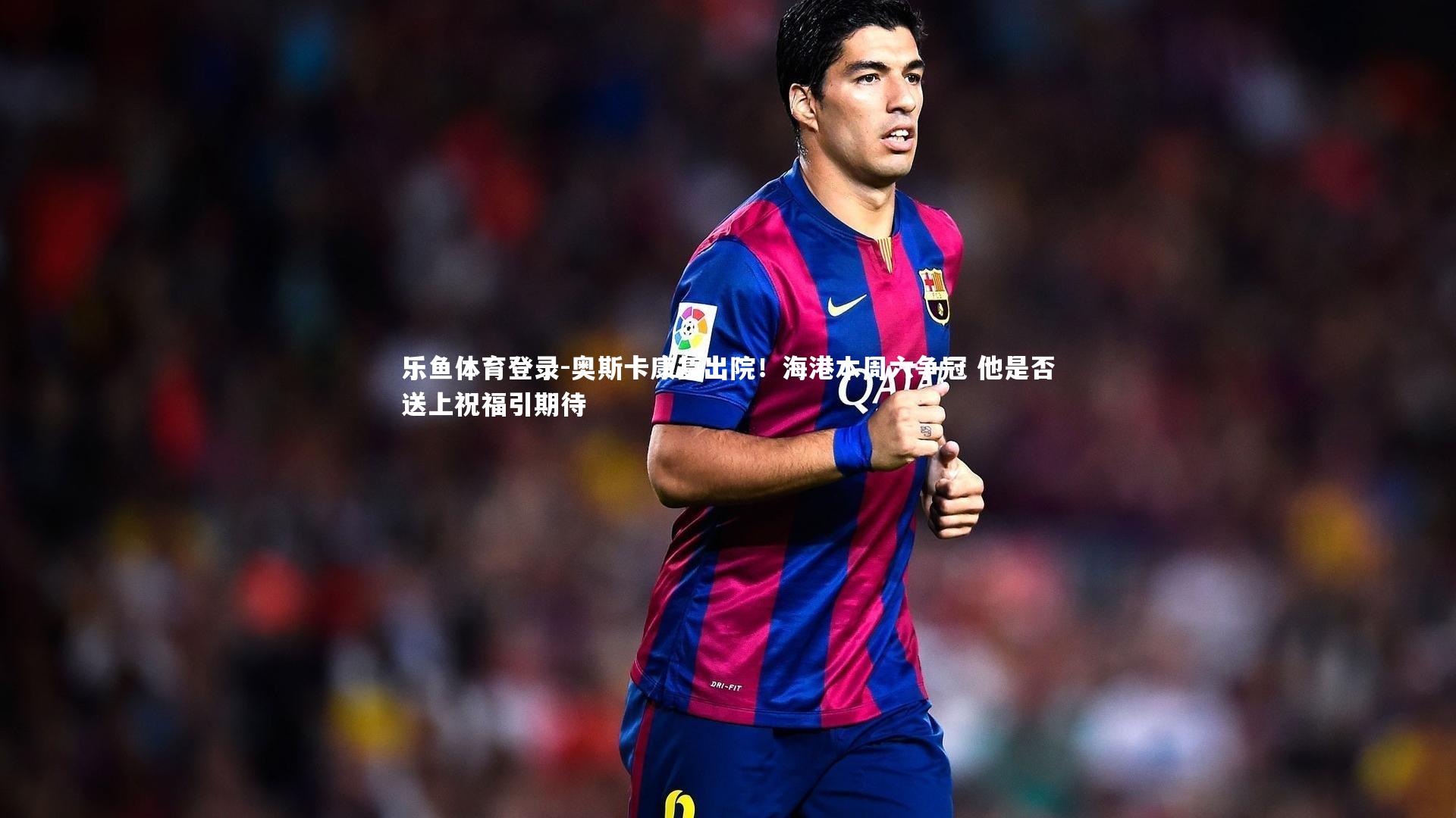 乐鱼体育登录-奥斯卡康复出院！海港本周六争冠 他是否送上祝福引期待